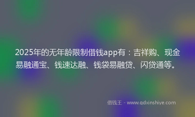 2025年的无年龄限制借钱app有：吉祥购、现金易融通宝、钱速达融、钱袋易融贷、闪贷通等。