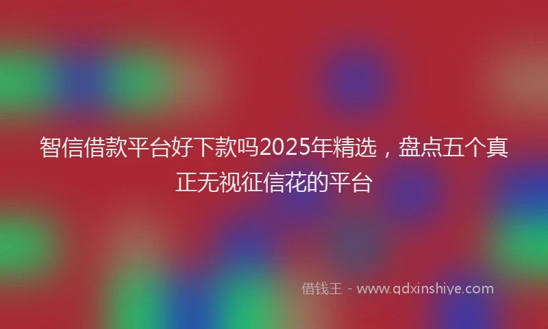 智信借款平台好下款吗2025年精选，盘点五个真正无视征信花的平台