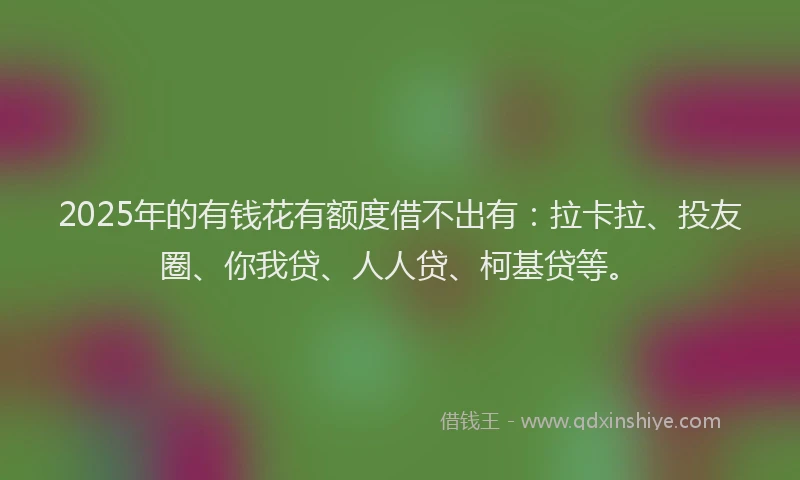 2025年的有钱花有额度借不出有：拉卡拉、投友圈、你我贷、人人贷、柯基贷等。
