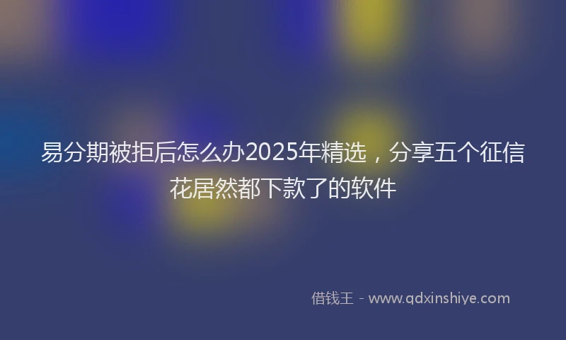 易分期被拒后怎么办2025年精选，分享五个征信花居然都下款了的软件