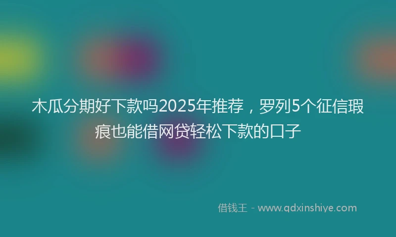 木瓜分期好下款吗2025年推荐，罗列5个征信瑕疵也能借网贷轻松下款的口子