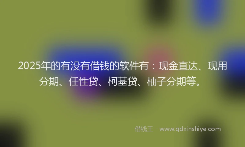 2025年的有没有借钱的软件有：现金直达、现用分期、任性贷、柯基贷、柚子分期等。