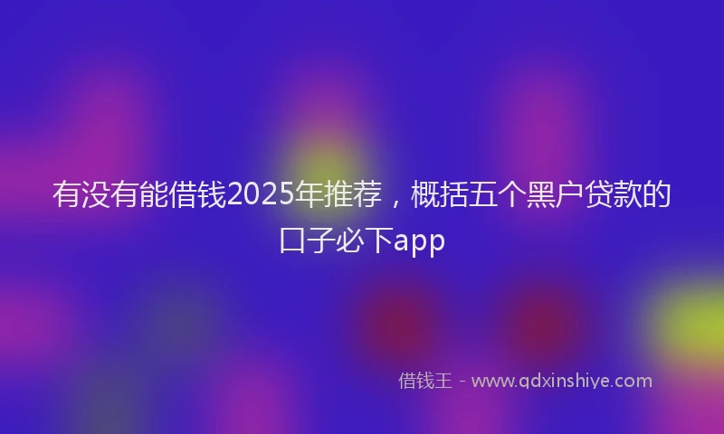 有没有能借钱2025年推荐，概括五个黑户贷款的口子必下app