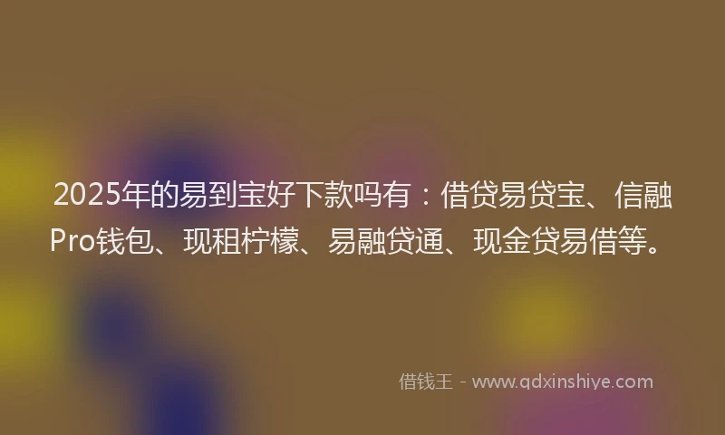 2025年的易到宝好下款吗有：借贷易贷宝、信融Pro钱包、现租柠檬、易融贷通、现金贷易借等。