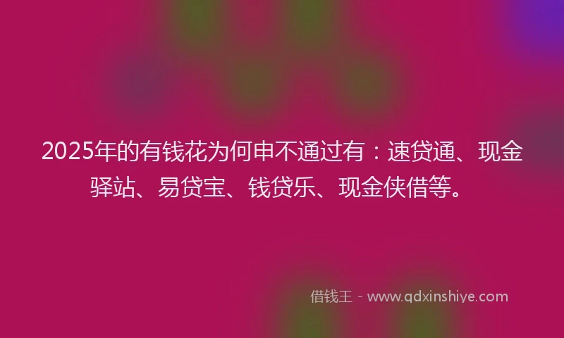 2025年的有钱花为何申不通过有：速贷通、现金驿站、易贷宝、钱贷乐、现金侠借等。