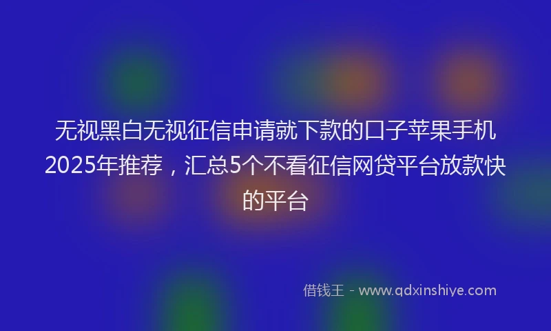无视黑白无视征信申请就下款的口子苹果手机2025年推荐，汇总5个不看征信网贷平台放款快的平台