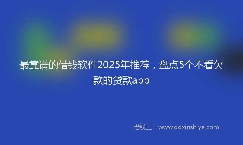 最靠谱的借钱软件2025年推荐，盘点5个不看欠款的贷款app