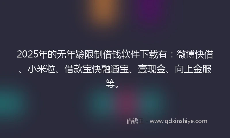 2025年的无年龄限制借钱软件下载有：微博快借、小米粒、借款宝快融通宝、壹现金、向上金服等。