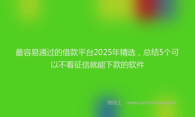 最容易通过的借款平台2025年精选，总结5个可以不看征信就能下款的软件