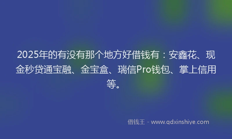 2025年的有没有那个地方好借钱有：安鑫花、现金秒贷通宝融、金宝盒、瑞信Pro钱包、掌上信用等。