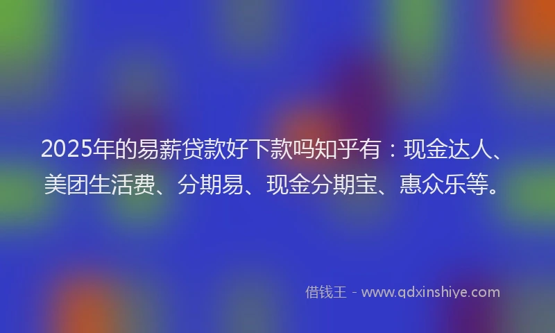 2025年的易薪贷款好下款吗知乎有：现金达人、美团生活费、分期易、现金分期宝、惠众乐等。