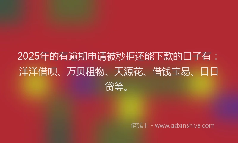 2025年的有逾期申请被秒拒还能下款的口子有：洋洋借呗、万贝租物、天源花、借钱宝易、日日贷等。