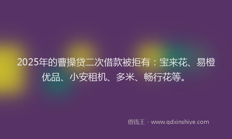 2025年的曹操贷二次借款被拒有：宝来花、易橙优品、小安租机、多米、畅行花等。