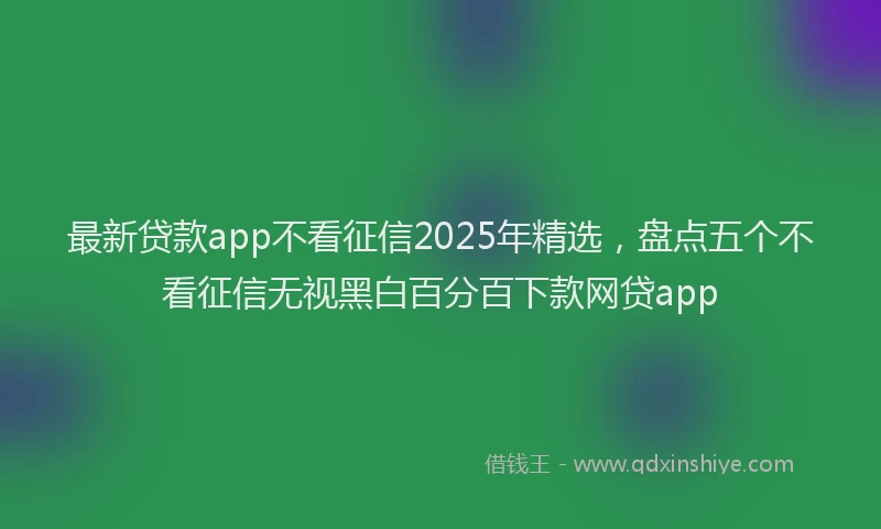 最新贷款app不看征信2025年精选，盘点五个不看征信无视黑白百分百下款网贷app
