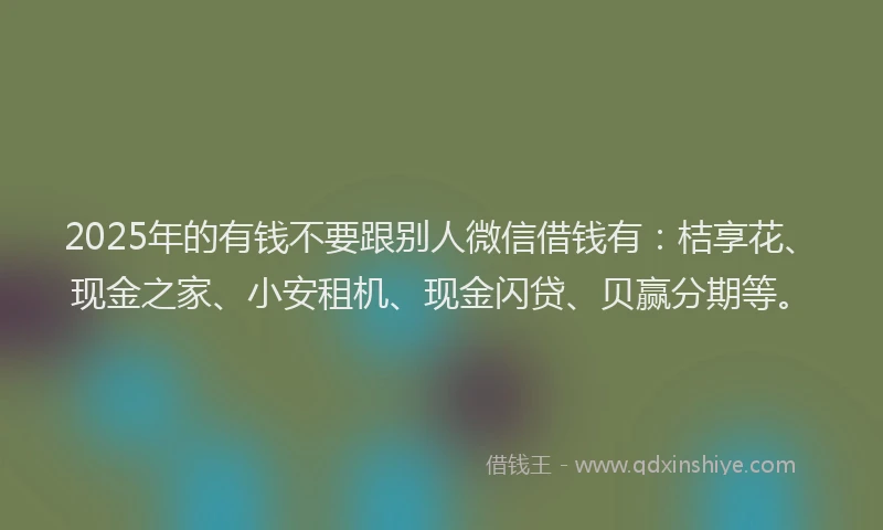 2025年的有钱不要跟别人微信借钱有：桔享花、现金之家、小安租机、现金闪贷、贝赢分期等。