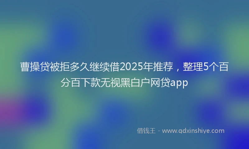 曹操贷被拒多久继续借2025年推荐，整理5个百分百下款无视黑白户网贷app