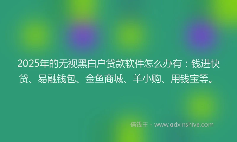 2025年的无视黑白户贷款软件怎么办有：钱进快贷、易融钱包、金鱼商城、羊小购、用钱宝等。