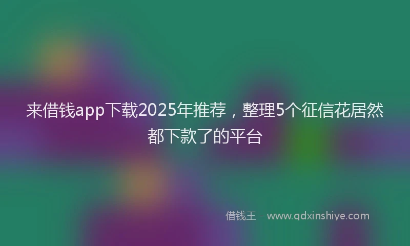 来借钱app下载2025年推荐，整理5个征信花居然都下款了的平台