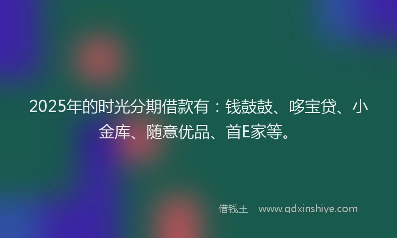 2025年的时光分期借款有：钱鼓鼓、哆宝贷、小金库、随意优品、首E家等。