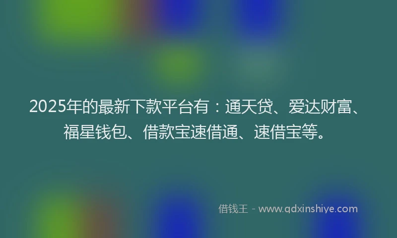 2025年的最新下款平台有：通天贷、爱达财富、福星钱包、借款宝速借通、速借宝等。