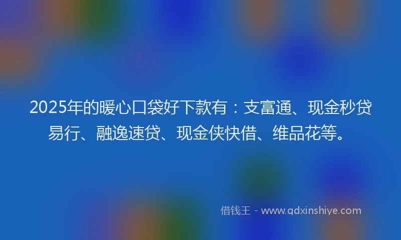 2025年的暖心口袋好下款有：支富通、现金秒贷易行、融逸速贷、现金侠快借、维品花等。