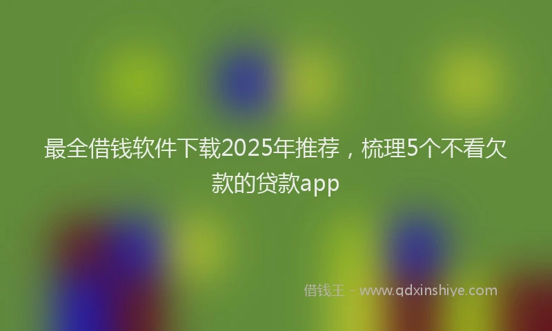 最全借钱软件下载2025年推荐，梳理5个不看欠款的贷款app