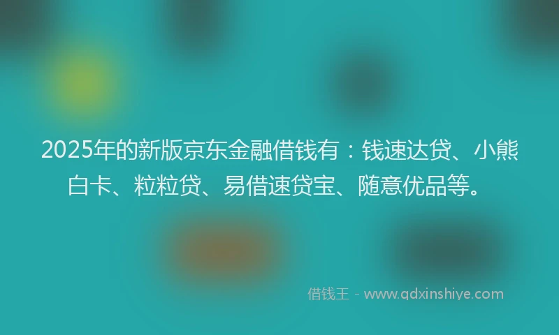 2025年的新版京东金融借钱有：钱速达贷、小熊白卡、粒粒贷、易借速贷宝、随意优品等。