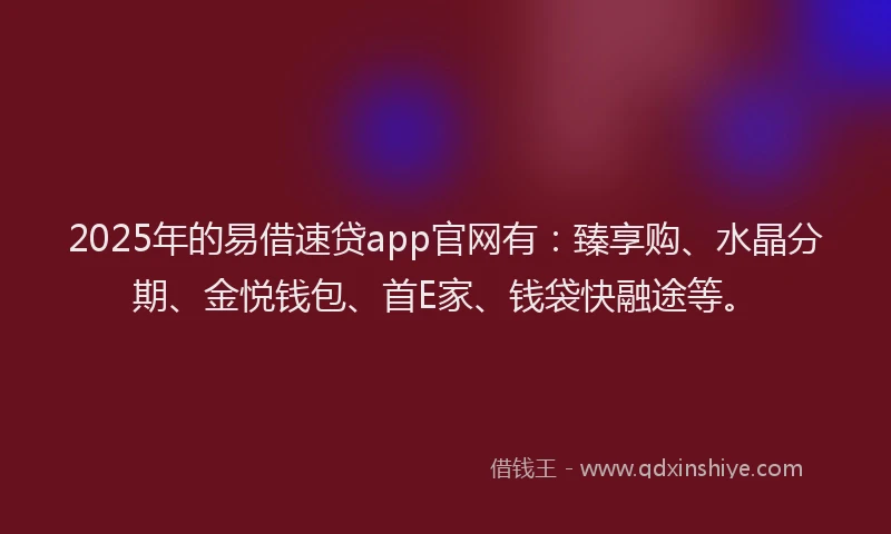 2025年的易借速贷app官网有：臻享购、水晶分期、金悦钱包、首E家、钱袋快融途等。