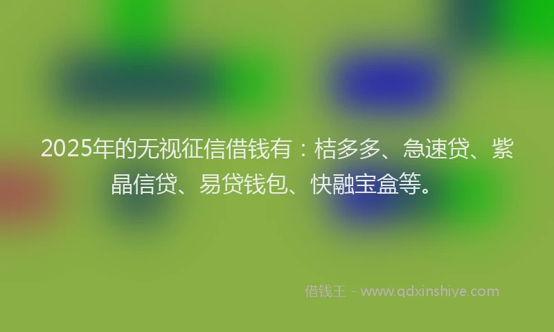 2025年的无视征信借钱有：桔多多、急速贷、紫晶信贷、易贷钱包、快融宝盒等。