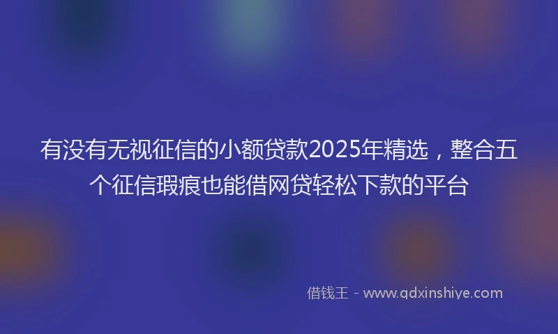 有没有无视征信的小额贷款2025年精选，整合五个征信瑕疵也能借网贷轻松下款的平台