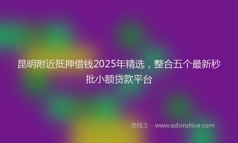 昆明附近抵押借钱2025年精选，整合五个最新秒批小额贷款平台