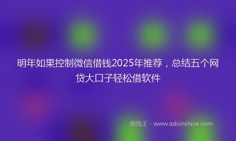 明年如果控制微信借钱2025年推荐，总结五个网贷大口子轻松借软件
