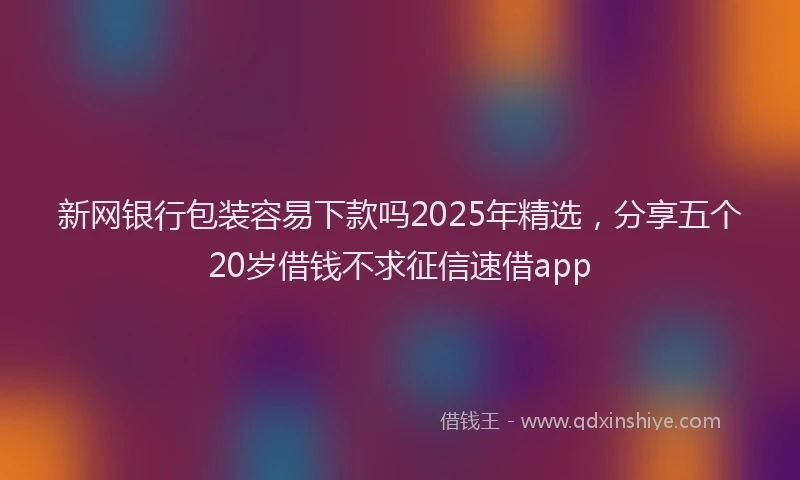 新网银行包装容易下款吗2025年精选，分享五个20岁借钱不求征信速借app