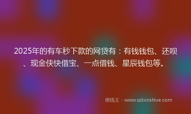 2025年的有车秒下款的网贷有：有钱钱包、还呗、现金侠快借宝、一点借钱、星辰钱包等。