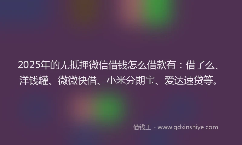 2025年的无抵押微信借钱怎么借款有：借了么、洋钱罐、微微快借、小米分期宝、爱达速贷等。