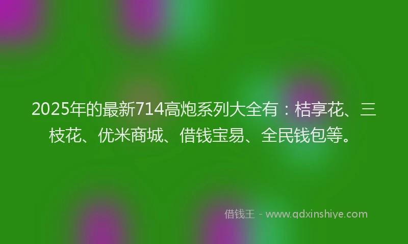 2025年的最新714高炮系列大全有：桔享花、三枝花、优米商城、借钱宝易、全民钱包等。