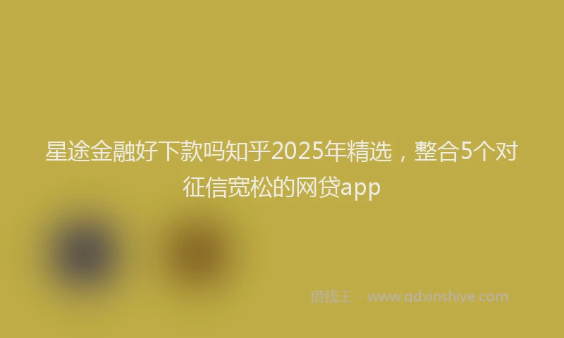 星途金融好下款吗知乎2025年精选，整合5个对征信宽松的网贷app