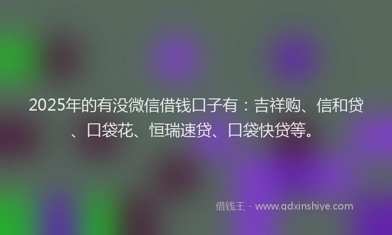 2025年的有没微信借钱口子有：吉祥购、信和贷、口袋花、恒瑞速贷、口袋快贷等。