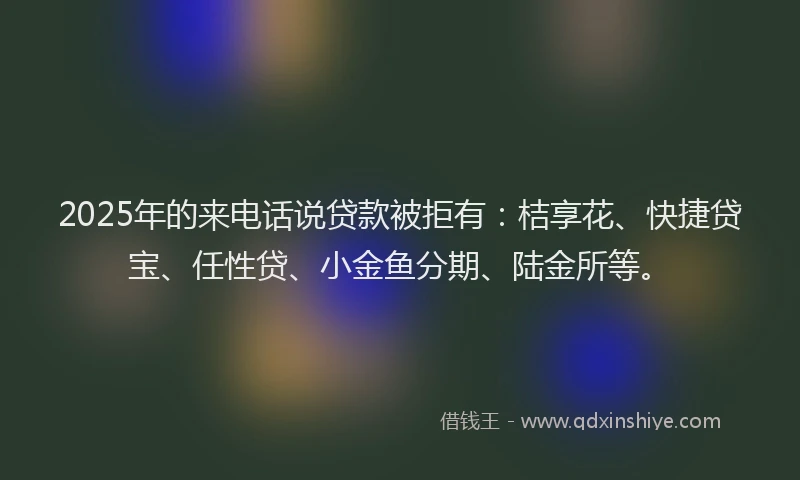 2025年的来电话说贷款被拒有：桔享花、快捷贷宝、任性贷、小金鱼分期、陆金所等。