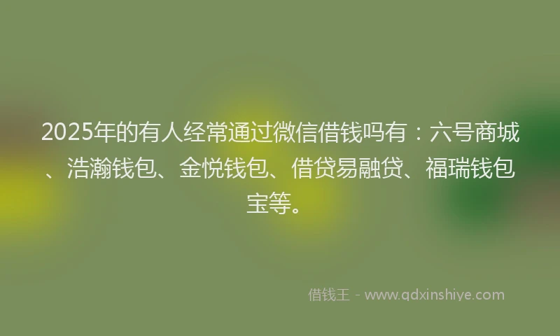 2025年的有人经常通过微信借钱吗有：六号商城、浩瀚钱包、金悦钱包、借贷易融贷、福瑞钱包宝等。