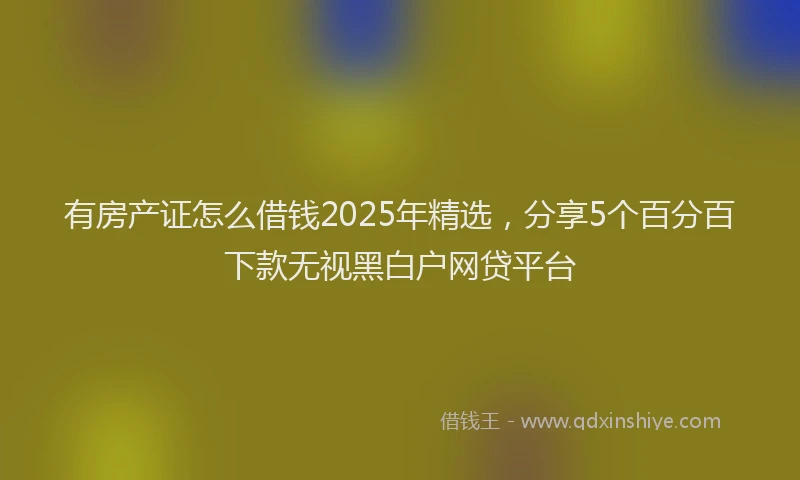 有房产证怎么借钱2025年精选，分享5个百分百下款无视黑白户网贷平台