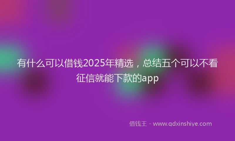 有什么可以借钱2025年精选，总结五个可以不看征信就能下款的app