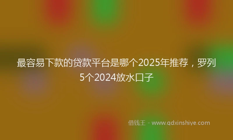 最容易下款的贷款平台是哪个2025年推荐，罗列5个2024放水口子