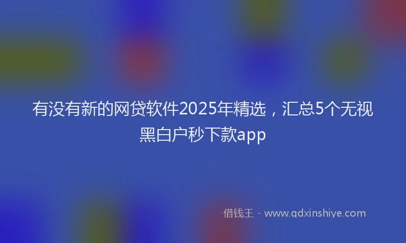 有没有新的网贷软件2025年精选，汇总5个无视黑白户秒下款app