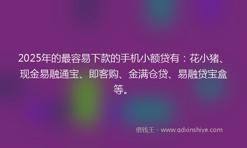 2025年的最容易下款的手机小额贷有：花小猪、现金易融通宝、即客购、金满仓贷、易融贷宝盒等。