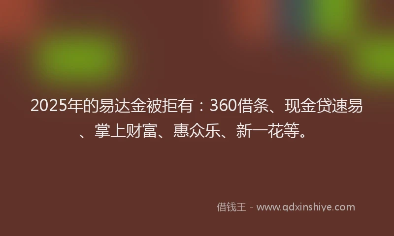 2025年的易达金被拒有：360借条、现金贷速易、掌上财富、惠众乐、新一花等。