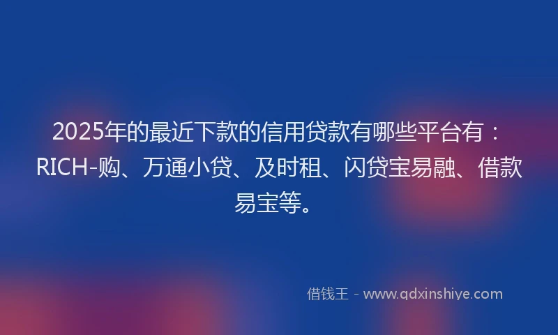 2025年的最近下款的信用贷款有哪些平台有：RICH-购、万通小贷、及时租、闪贷宝易融、借款易宝等。