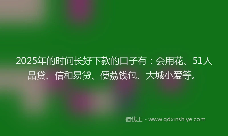 2025年的时间长好下款的口子有：会用花、51人品贷、信和易贷、便荔钱包、大城小爱等。