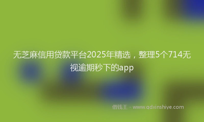 无芝麻信用贷款平台2025年精选，整理5个714无视逾期秒下的app