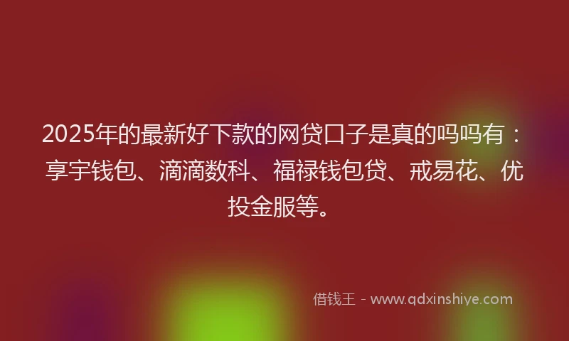 2025年的最新好下款的网贷口子是真的吗吗有：享宇钱包、滴滴数科、福禄钱包贷、戒易花、优投金服等。